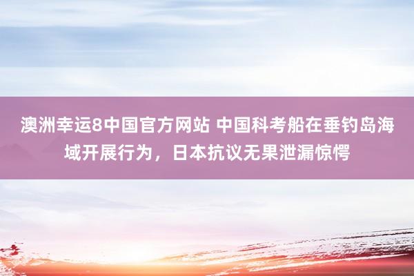 澳洲幸运8中国官方网站 中国科考船在垂钓岛海域开展行为，日本抗议无果泄漏惊愕