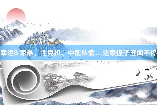 幸运8 家暴、性克扣、中饱私囊…达赖侄子丑闻不停
