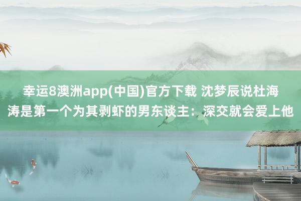 幸运8澳洲app(中国)官方下载 沈梦辰说杜海涛是第一个为其剥虾的男东谈主：深交就会爱上他