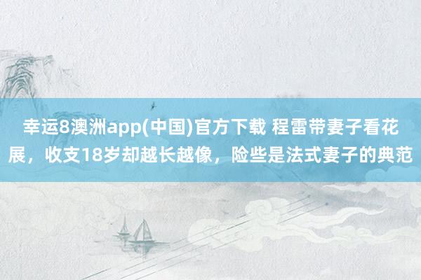 幸运8澳洲app(中国)官方下载 程雷带妻子看花展，收支18岁却越长越像，险些是法式妻子的典范