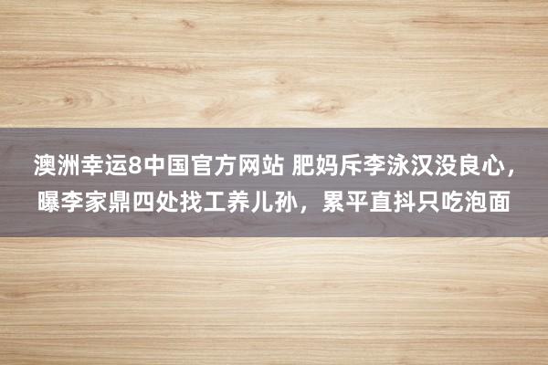 澳洲幸运8中国官方网站 肥妈斥李泳汉没良心，曝李家鼎四处找工养儿孙，累平直抖只吃泡面