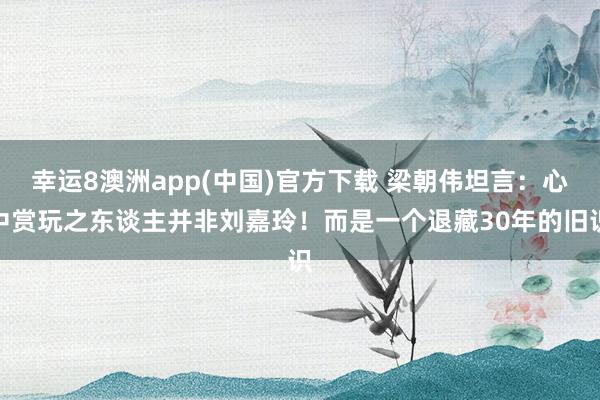 幸运8澳洲app(中国)官方下载 梁朝伟坦言：心中赏玩之东谈主并非刘嘉玲！而是一个退藏30年的旧识