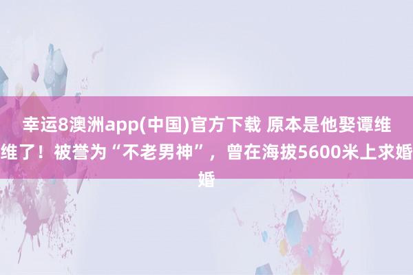 幸运8澳洲app(中国)官方下载 原本是他娶谭维维了！被誉为“不老男神”，曾在海拔5600米上求婚