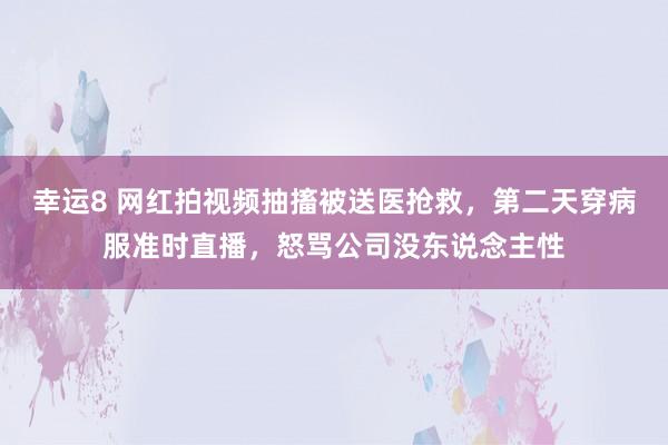 幸运8 网红拍视频抽搐被送医抢救，第二天穿病服准时直播，怒骂公司没东说念主性