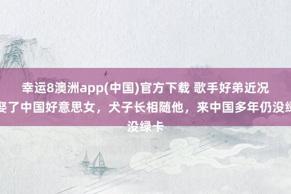 幸运8澳洲app(中国)官方下载 歌手好弟近况：娶了中国好意思女，犬子长相随他，来中国多年仍没绿卡