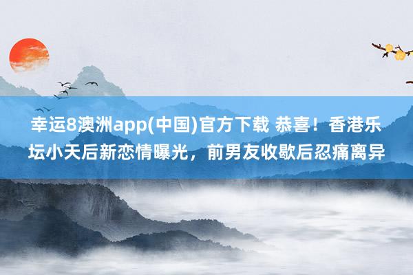 幸运8澳洲app(中国)官方下载 恭喜！香港乐坛小天后新恋情曝光，前男友收歇后忍痛离异