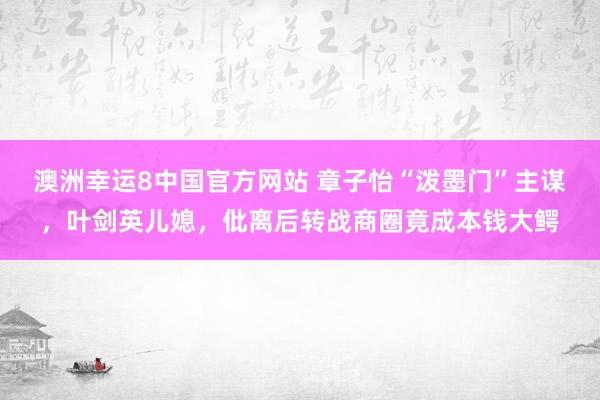 澳洲幸运8中国官方网站 章子怡“泼墨门”主谋，叶剑英儿媳，仳离后转战商圈竟成本钱大鳄