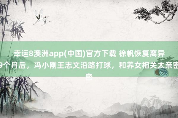 幸运8澳洲app(中国)官方下载 徐帆恢复离异9个月后,冯小刚王志文沿路打球,和养女相关太亲密