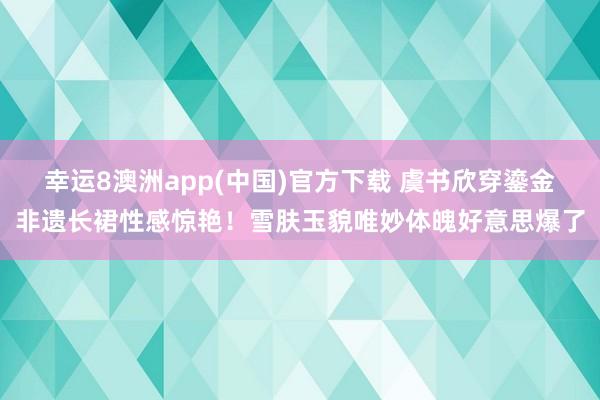 幸运8澳洲app(中国)官方下载 虞书欣穿鎏金非遗长裙性感惊艳！雪肤玉貌唯妙体魄好意思爆了