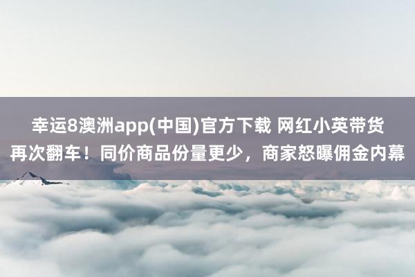 幸运8澳洲app(中国)官方下载 网红小英带货再次翻车！同价商品份量更少，商家怒曝佣金内幕