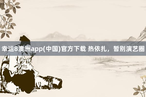 幸运8澳洲app(中国)官方下载 热依扎，暂别演艺圈
