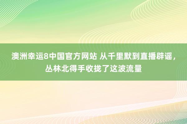 澳洲幸运8中国官方网站 从千里默到直播辟谣，丛林北得手收拢了这波流量