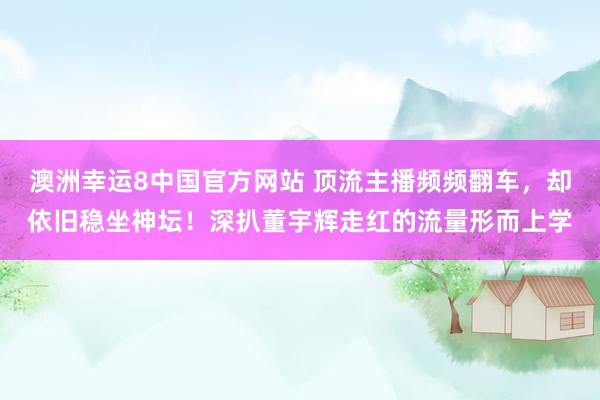 澳洲幸运8中国官方网站 顶流主播频频翻车，却依旧稳坐神坛！深扒董宇辉走红的流量形而上学