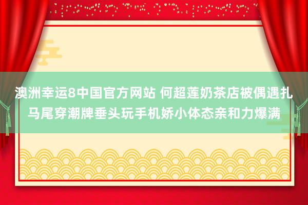 澳洲幸运8中国官方网站 何超莲奶茶店被偶遇扎马尾穿潮牌垂头玩手机娇小体态亲和力爆满