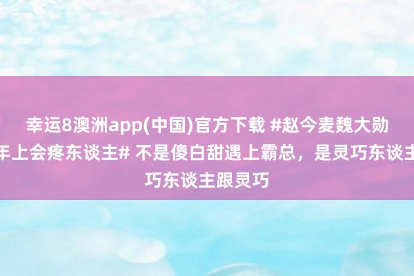 幸运8澳洲app(中国)官方下载 #赵今麦魏大勋还得是年上会疼东谈主# 不是傻白甜遇上霸总，是灵巧东谈主跟灵巧