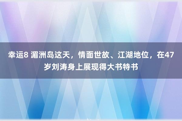 幸运8 湄洲岛这天，情面世故、江湖地位，在47岁刘涛身上展现得大书特书