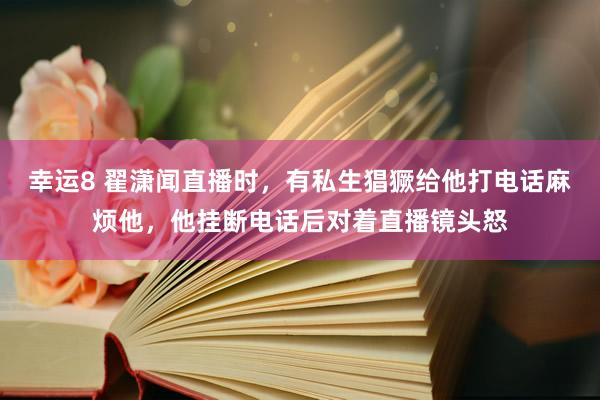 幸运8 翟潇闻直播时，有私生猖獗给他打电话麻烦他，他挂断电话后对着直播镜头怒