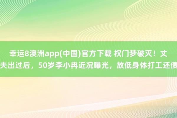 幸运8澳洲app(中国)官方下载 权门梦破灭！丈夫出过后，50岁李小冉近况曝光，放低身体打工还债