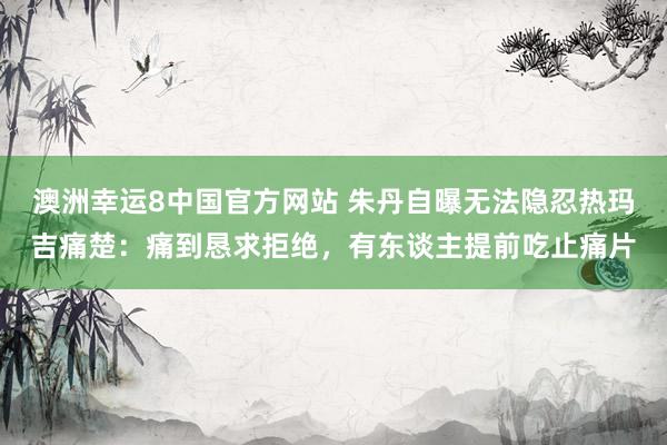 澳洲幸运8中国官方网站 朱丹自曝无法隐忍热玛吉痛楚：痛到恳求拒绝，有东谈主提前吃止痛片