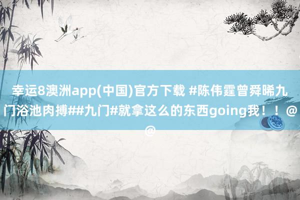 幸运8澳洲app(中国)官方下载 #陈伟霆曾舜晞九门浴池肉搏##九门#就拿这么的东西going我！！@