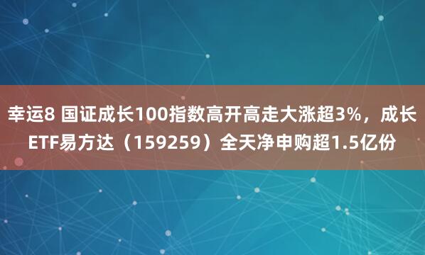 幸运8 国证成长100指数高开高走大涨超3%，成长ETF易方达（159259）全天净申购超1.5亿份