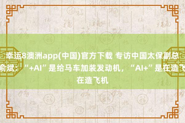 幸运8澳洲app(中国)官方下载 专访中国太保副总裁俞斌：“+AI”是给马车加装发动机，“AI+”是在造飞机