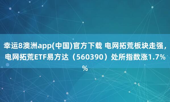 幸运8澳洲app(中国)官方下载 电网拓荒板块走强，电网拓荒ETF易方达（560390）处所指数涨1.7%