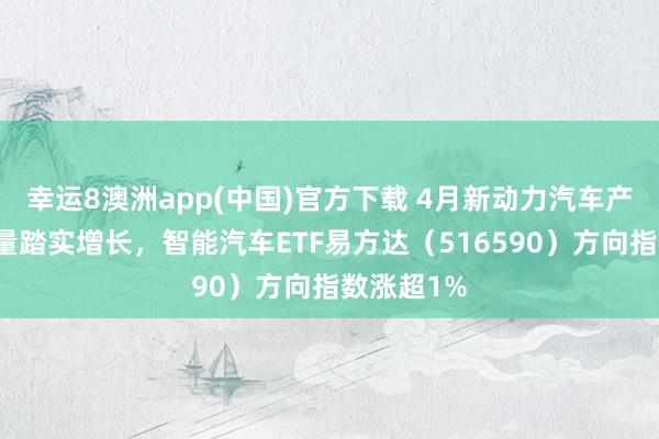 幸运8澳洲app(中国)官方下载 4月新动力汽车产销及出口量踏实增长，智能汽车ETF易方达（516590）方向指数涨超1%