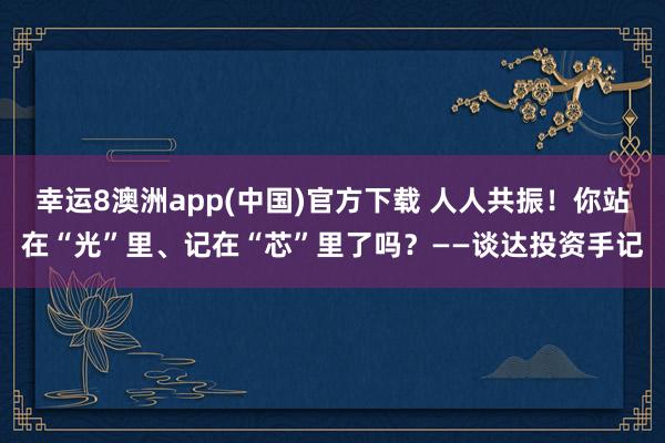 幸运8澳洲app(中国)官方下载 人人共振！你站在“光”里、记在“芯”里了吗？——谈达投资手记