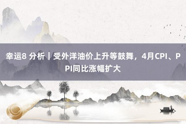 幸运8 分析｜受外洋油价上升等鼓舞，4月CPI、PPI同比涨幅扩大