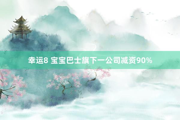 幸运8 宝宝巴士旗下一公司减资90%