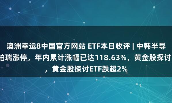 澳洲幸运8中国官方网站 ETF本日收评 | 中韩半导体ETF华泰柏瑞涨停，年内累计涨幅已达118.63%，黄金股探讨ETF跌超2%