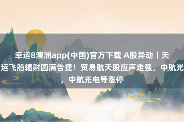幸运8澳洲app(中国)官方下载 A股异动丨天舟十号货运飞船辐射圆满告捷！贸易航天股应声走强，中航光电等涨停