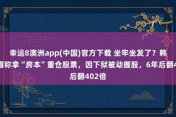 幸运8澳洲app(中国)官方下载 坐牢坐发了？韩国须眉称拿“房本”重仓股票，因下狱被动握股，6年后翻402倍