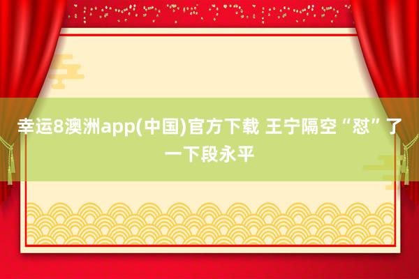 幸运8澳洲app(中国)官方下载 王宁隔空“怼”了一下段永平
