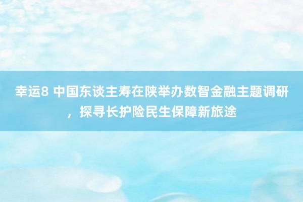 幸运8 中国东谈主寿在陕举办数智金融主题调研，探寻长护险民生保障新旅途