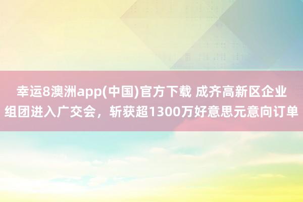 幸运8澳洲app(中国)官方下载 成齐高新区企业组团进入广交会，斩获超1300万好意思元意向订单