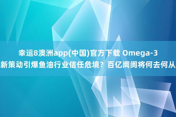 幸运8澳洲app(中国)官方下载 Omega-3新策动引爆鱼油行业信任危境？百亿阛阓将何去何从