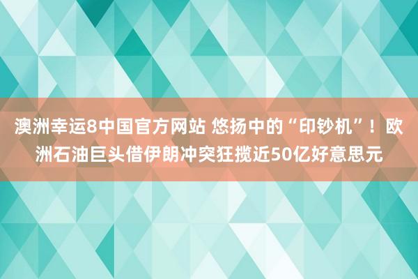 澳洲幸运8中国官方网站 悠扬中的“印钞机”！欧洲石油巨头借伊朗冲突狂揽近50亿好意思元