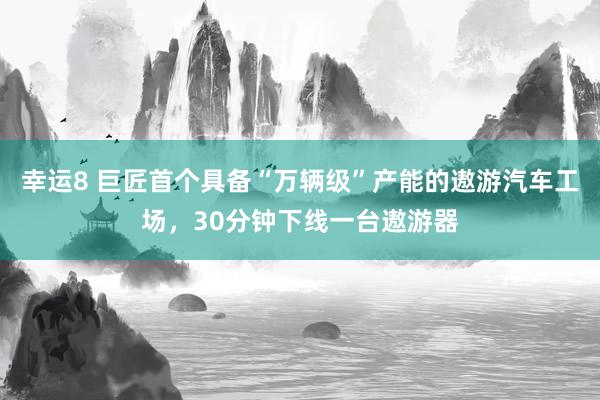 幸运8 巨匠首个具备“万辆级”产能的遨游汽车工场，30分钟下线一台遨游器