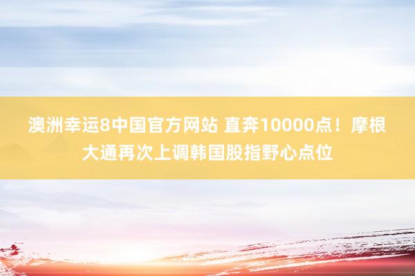 澳洲幸运8中国官方网站 直奔10000点！摩根大通再次上调韩国股指野心点位