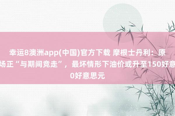 幸运8澳洲app(中国)官方下载 摩根士丹利：原油商场正“与期间竞走”，最坏情形下油价或升至150好意思元