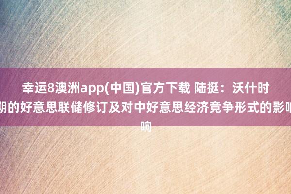 幸运8澳洲app(中国)官方下载 陆挺：沃什时期的好意思联储修订及对中好意思经济竞争形式的影响