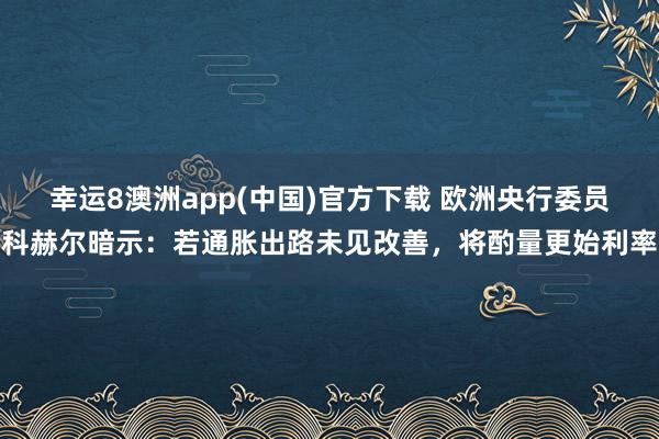 幸运8澳洲app(中国)官方下载 欧洲央行委员科赫尔暗示：若通胀出路未见改善，将酌量更始利率