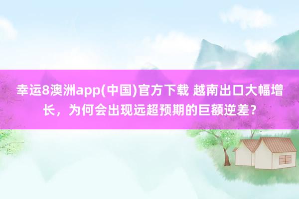 幸运8澳洲app(中国)官方下载 越南出口大幅增长，为何会出现远超预期的巨额逆差？
