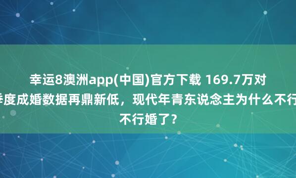 幸运8澳洲app(中国)官方下载 169.7万对！一季度成婚数据再鼎新低，现代年青东说念主为什么不行婚了？