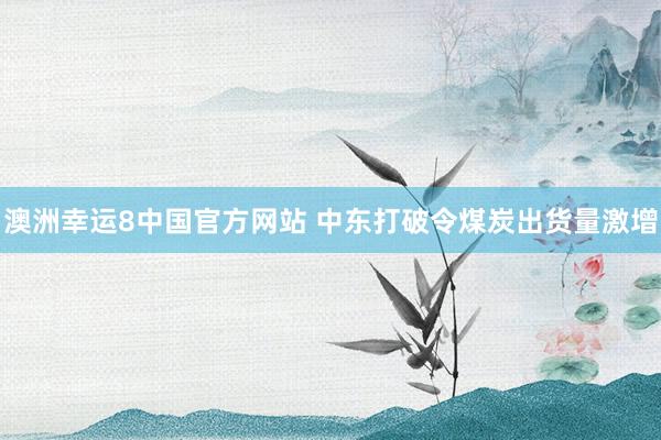 澳洲幸运8中国官方网站 中东打破令煤炭出货量激增