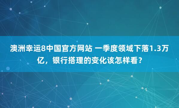 澳洲幸运8中国官方网站 一季度领域下落1.3万亿，银行搭理的变化该怎样看？