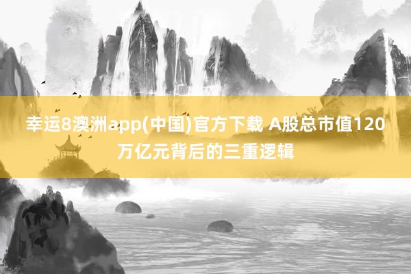 幸运8澳洲app(中国)官方下载 A股总市值120万亿元背后的三重逻辑