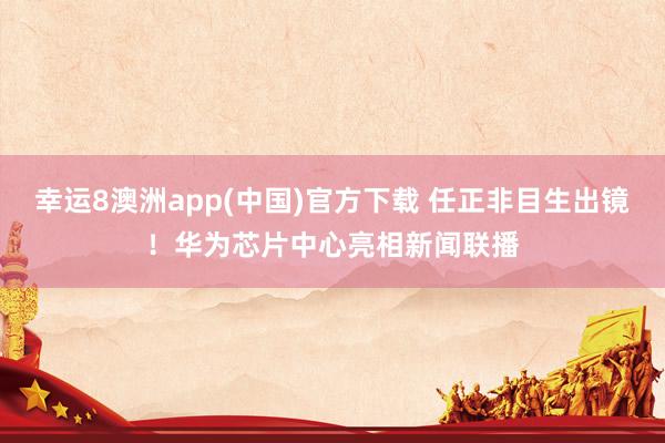 幸运8澳洲app(中国)官方下载 任正非目生出镜！华为芯片中心亮相新闻联播